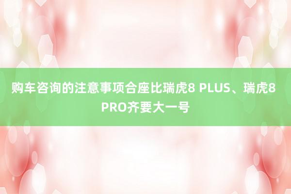 购车咨询的注意事项合座比瑞虎8 PLUS、瑞虎8 PRO齐要大一号