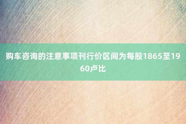 购车咨询的注意事项刊行价区间为每股1865至1960卢比