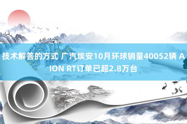 技术解答的方式 广汽埃安10月环球销量40052辆 AION RT订单已超2.8万台