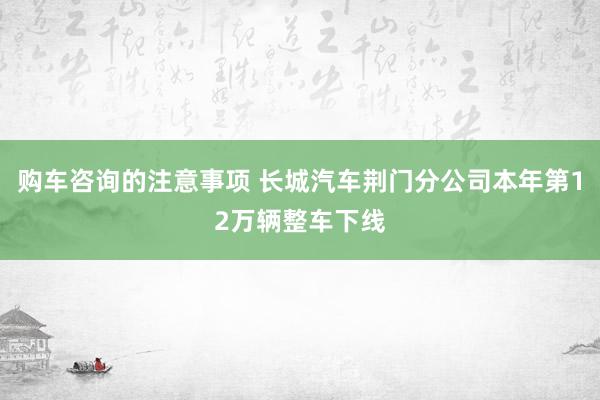 购车咨询的注意事项 长城汽车荆门分公司本年第12万辆整车下线