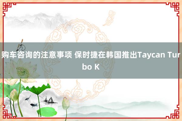 购车咨询的注意事项 保时捷在韩国推出Taycan Turbo K