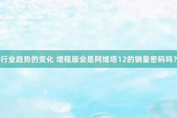 行业趋势的变化 增程版会是阿维塔12的销量密码吗？