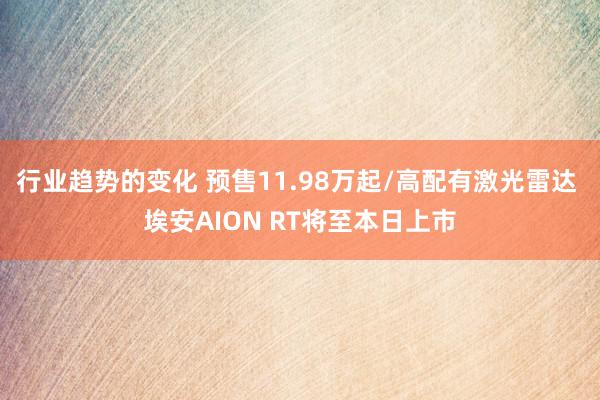 行业趋势的变化 预售11.98万起/高配有激光雷达 埃安AION RT将至本日上市