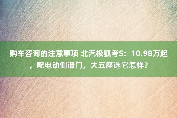 购车咨询的注意事项 北汽极狐考S：10.98万起，配电动侧滑门，大五座选它怎样？