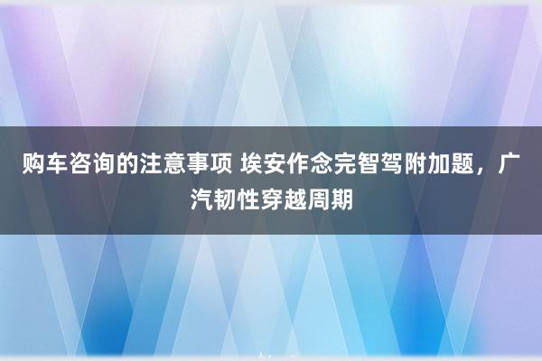 购车咨询的注意事项 埃安作念完智驾附加题，广汽韧性穿越周期