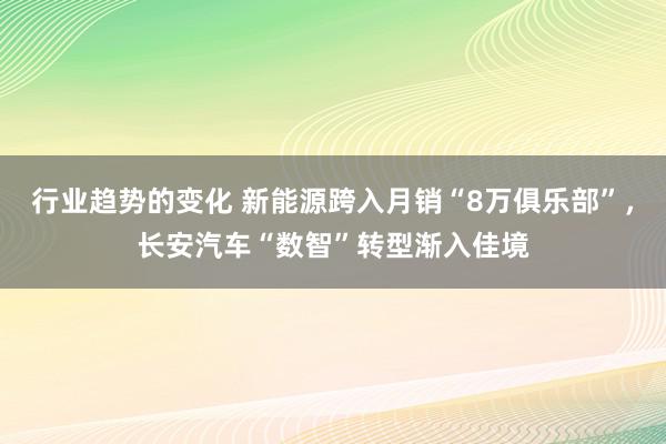 行业趋势的变化 新能源跨入月销“8万俱乐部”，长安汽车“数智”转型渐入佳境