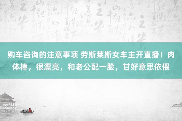 购车咨询的注意事项 劳斯莱斯女车主开直播！肉体棒，很漂亮，和老公配一脸，甘好意思依偎