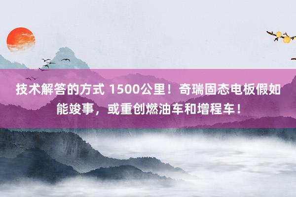 技术解答的方式 1500公里！奇瑞固态电板假如能竣事，或重创燃油车和增程车！