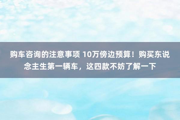 购车咨询的注意事项 10万傍边预算！购买东说念主生第一辆车，这四款不妨了解一下