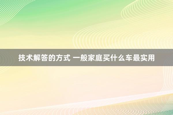 技术解答的方式 一般家庭买什么车最实用