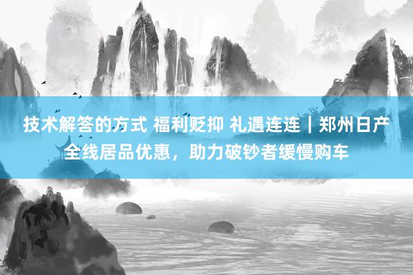 技术解答的方式 福利贬抑 礼遇连连｜郑州日产全线居品优惠，助力破钞者缓慢购车