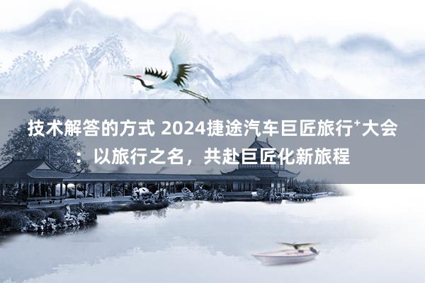 技术解答的方式 2024捷途汽车巨匠旅行⁺大会：以旅行之名，共赴巨匠化新旅程