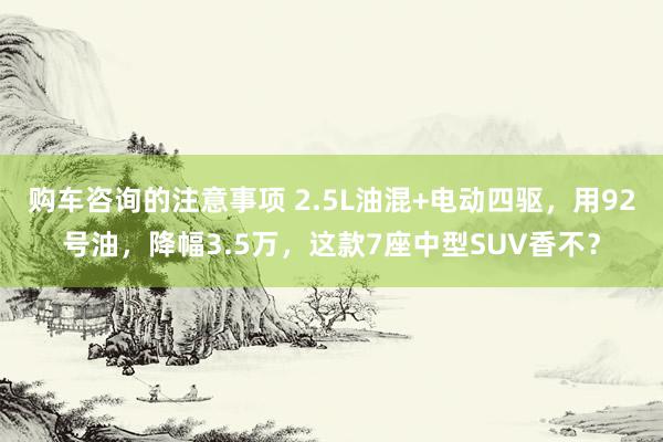 购车咨询的注意事项 2.5L油混+电动四驱，用92号油，降幅3.5万，这款7座中型SUV香不？