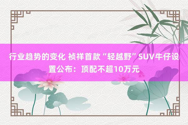 行业趋势的变化 祯祥首款“轻越野”SUV牛仔设置公布：顶配不超10万元