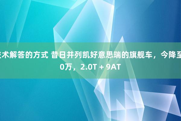 技术解答的方式 昔日并列凯好意思瑞的旗舰车，今降至10万，2.0T + 9AT