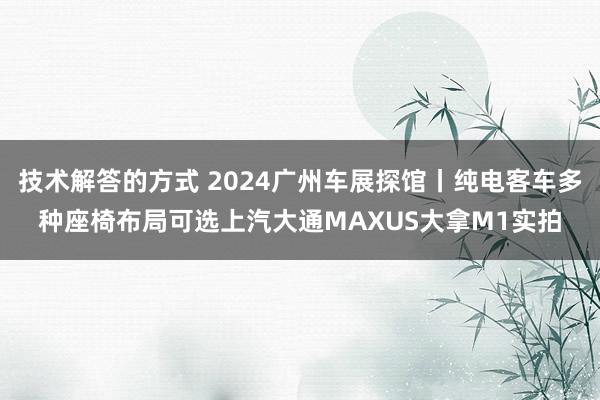 技术解答的方式 2024广州车展探馆丨纯电客车多种座椅布局可选上汽大通MAXUS大拿M1实拍