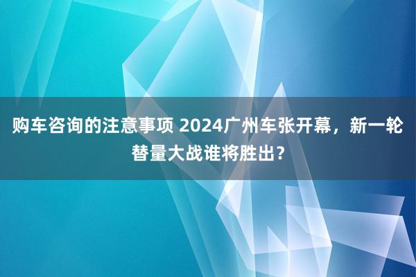 购车咨询的注意事项 2024广州车张开幕，新一轮替量大战谁将胜出？