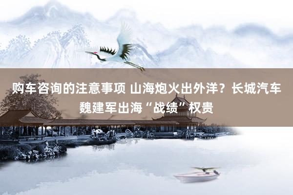 购车咨询的注意事项 山海炮火出外洋？长城汽车魏建军出海“战绩”权贵