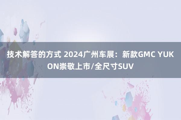 技术解答的方式 2024广州车展：新款GMC YUKON崇敬上市/全尺寸SUV