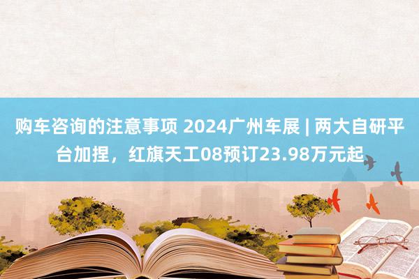 购车咨询的注意事项 2024广州车展 | 两大自研平台加捏，红旗天工08预订23.98万元起