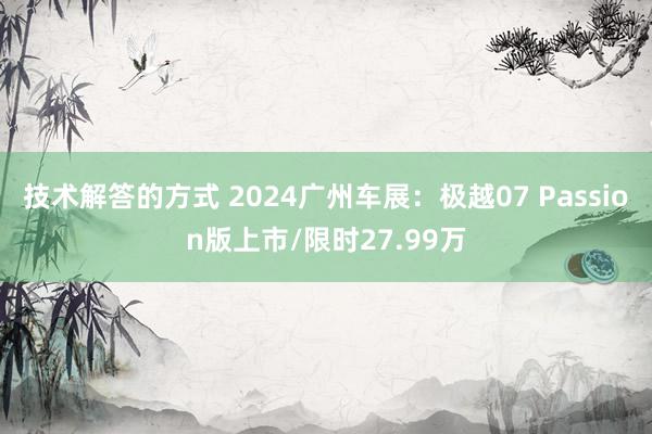 技术解答的方式 2024广州车展：极越07 Passion版上市/限时27.99万