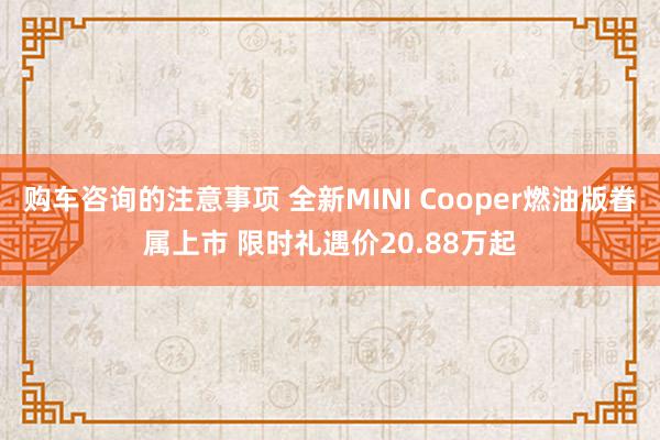 购车咨询的注意事项 全新MINI Cooper燃油版眷属上市 限时礼遇价20.88万起