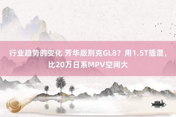 行业趋势的变化 芳华版别克GL8？用1.5T插混，比20万日系MPV空间大