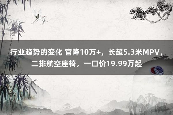 行业趋势的变化 官降10万+，长超5.3米MPV，二排航空座椅，一口价19.99万起