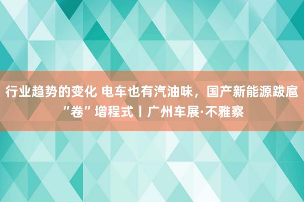 行业趋势的变化 电车也有汽油味，国产新能源跋扈“卷”增程式丨广州车展·不雅察