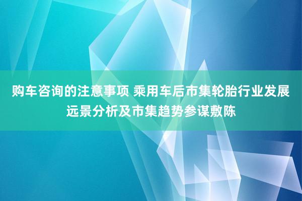 购车咨询的注意事项 乘用车后市集轮胎行业发展远景分析及市集趋势参谋敷陈