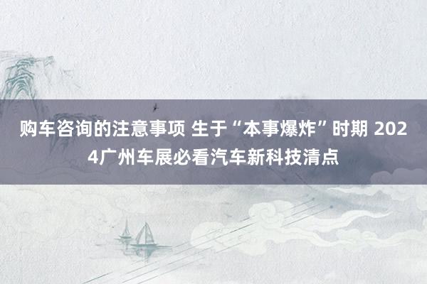 购车咨询的注意事项 生于“本事爆炸”时期 2024广州车展必看汽车新科技清点