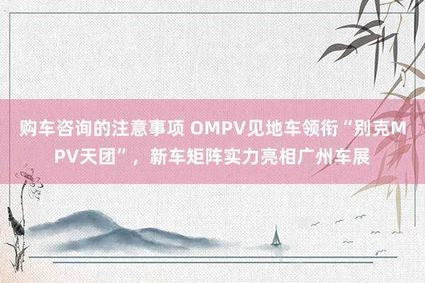 购车咨询的注意事项 OMPV见地车领衔“别克MPV天团”，新车矩阵实力亮相广州车展