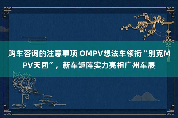 购车咨询的注意事项 OMPV想法车领衔“别克MPV天团”，新车矩阵实力亮相广州车展