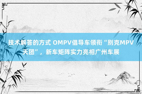 技术解答的方式 OMPV倡导车领衔“别克MPV天团”，新车矩阵实力亮相广州车展