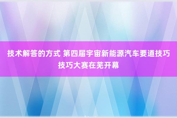 技术解答的方式 第四届宇宙新能源汽车要道技巧技巧大赛在芜开幕