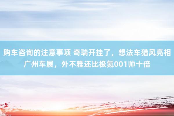 购车咨询的注意事项 奇瑞开挂了，想法车猎风亮相广州车展，外不雅还比极氪001帅十倍