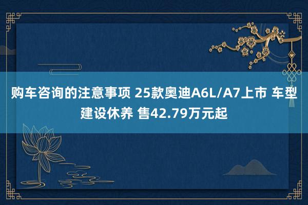 购车咨询的注意事项 25款奥迪A6L/A7上市 车型建设休养 售42.79万元起