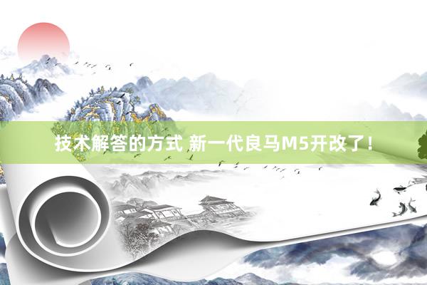 技术解答的方式 新一代良马M5开改了！