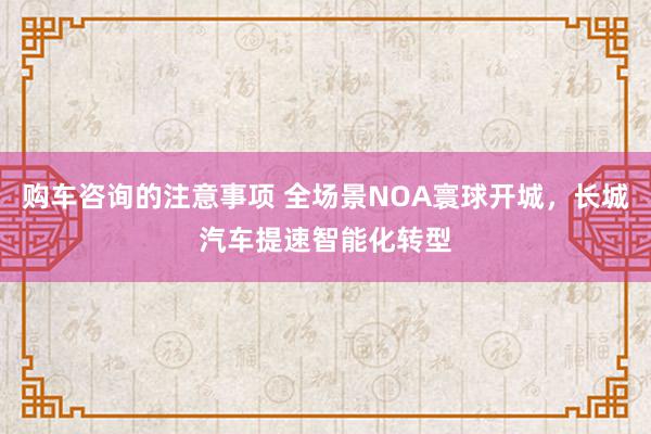 购车咨询的注意事项 全场景NOA寰球开城，长城汽车提速智能化转型