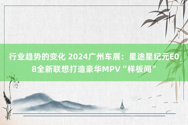 行业趋势的变化 2024广州车展：星途星纪元E08全新联想打造豪华MPV“样板间”