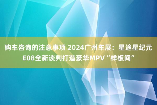 购车咨询的注意事项 2024广州车展：星途星纪元E08全新谈判打造豪华MPV“样板间”