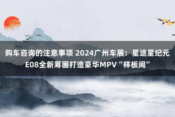 购车咨询的注意事项 2024广州车展：星途星纪元E08全新筹画打造豪华MPV“样板间”