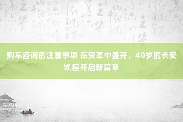 购车咨询的注意事项 在变革中盛开，40岁的长安凯程开启新篇章