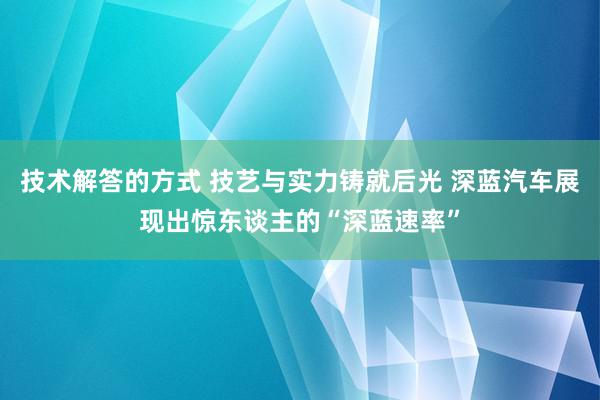 技术解答的方式 技艺与实力铸就后光 深蓝汽车展现出惊东谈主的“深蓝速率”