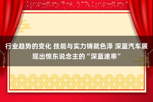 行业趋势的变化 技能与实力铸就色泽 深蓝汽车展现出惊东说念主的“深蓝速率”