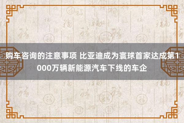 购车咨询的注意事项 比亚迪成为寰球首家达成第1000万辆新能源汽车下线的车企