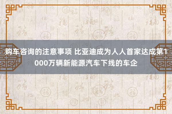 购车咨询的注意事项 比亚迪成为人人首家达成第1000万辆新能源汽车下线的车企