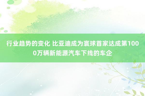 行业趋势的变化 比亚迪成为寰球首家达成第1000万辆新能源汽车下线的车企