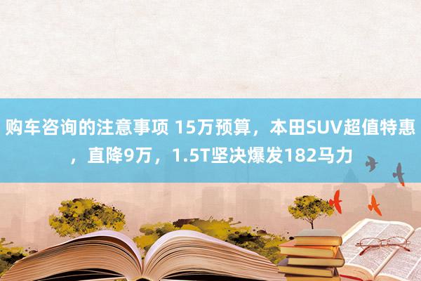 购车咨询的注意事项 15万预算，本田SUV超值特惠，直降9万，1.5T坚决爆发182马力