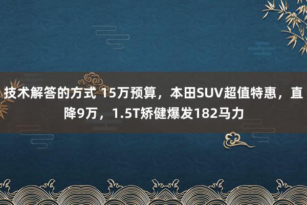 技术解答的方式 15万预算，本田SUV超值特惠，直降9万，1.5T矫健爆发182马力